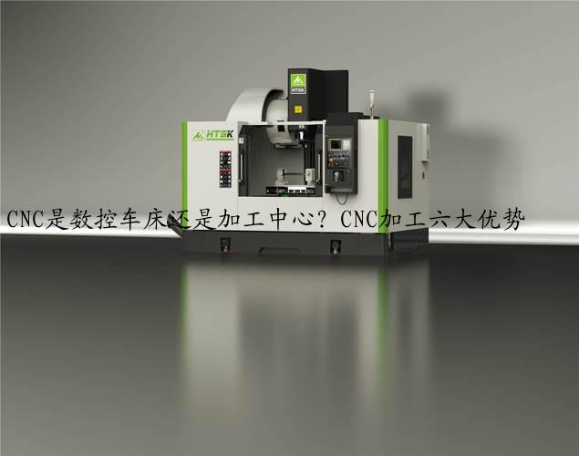 CNC是数控车床还是加工中心？CNC加工六大优势